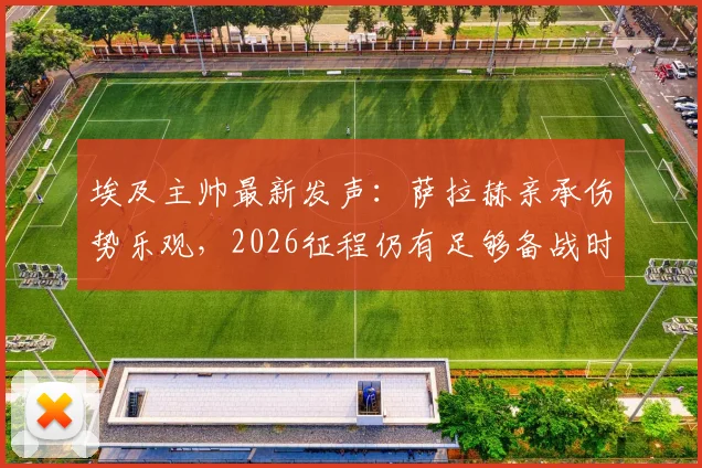 埃及主帅最新发声:萨拉赫亲承伤势乐观,2026征程仍有足够备战时间