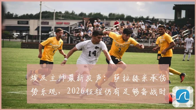 埃及主帅最新发声：萨拉赫亲承伤势乐观，2026征程仍有足够备战时间
