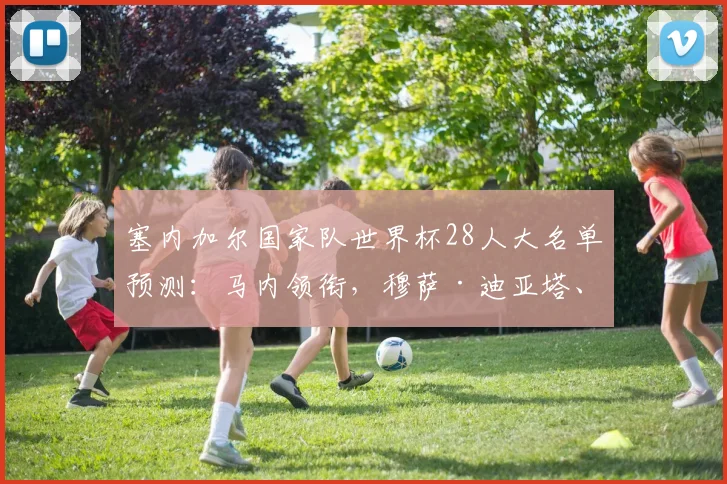 塞内加尔国家队世界杯28人大名单预测：马内领衔，穆萨·迪亚塔、卡里姆·杰克逊、伊斯梅拉·姆巴耶谁将入选？