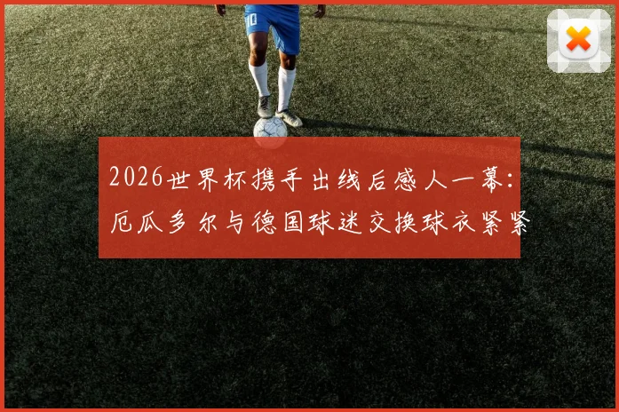 2026世界杯携手出线后感人一幕:厄瓜多尔与德国球迷交换球衣紧紧相拥,背后故事温暖无数人心
