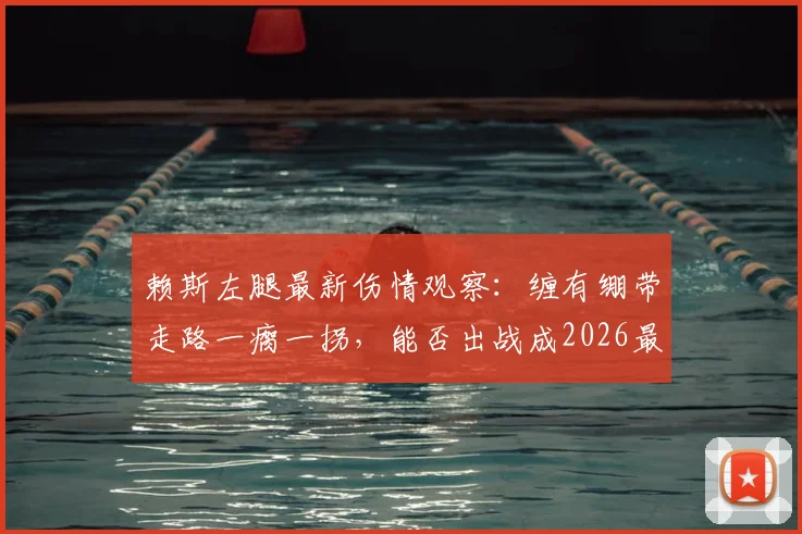 赖斯左腿最新伤情观察：缠有绷带走路一瘸一拐，能否出战成2026最大悬念