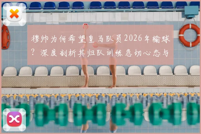 穆帅为何希望皇马队员2026年输球？深度剖析其归队训练急切心态与球队季前规划