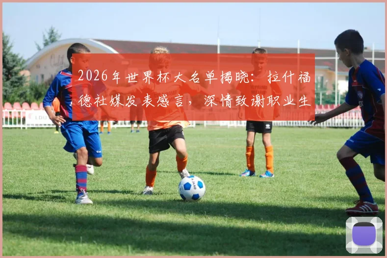 2026年世界杯大名单揭晓:拉什福德社媒发表感言,深情致谢职业生涯诸位恩师