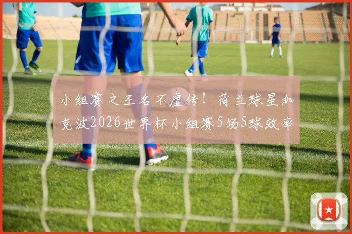 小组赛之王名不虚传！荷兰球星加克波2026世界杯小组赛5场5球效率全解析，附比赛精彩瞬间回顾