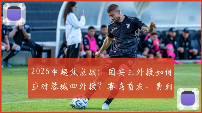 2026中超焦点战：国安三外援如何应对蓉城四外援？赛鸟首发，费利佩替补成战术变数