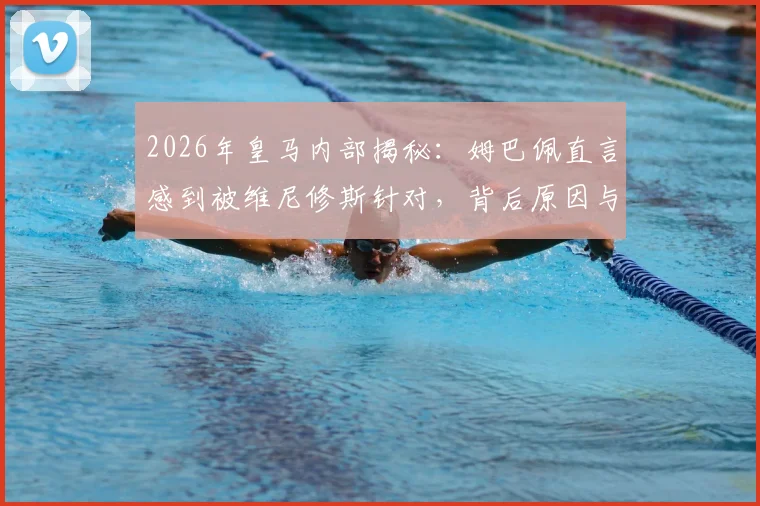 2026年皇马内部揭秘：姆巴佩直言感到被维尼修斯针对，背后原因与队友态度分析
