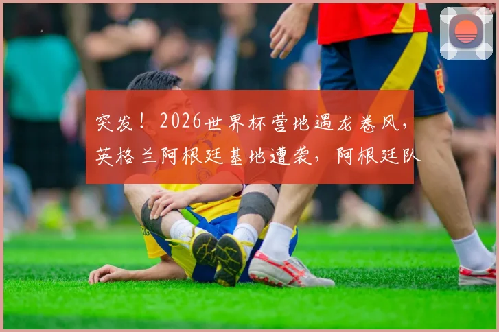 突发!2026世界杯营地遇龙卷风,英格兰阿根廷基地遭袭,阿根廷队传统烤肉趴被迫取消,球员备战如何调整?
