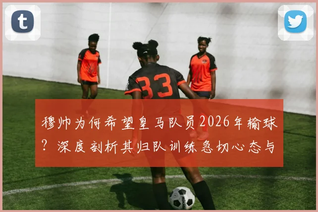穆帅为何希望皇马队员2026年输球?深度剖析其归队训练急切心态与球队季前规划