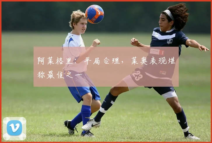 阿莱格里：平局合理，莱奥表现堪称最佳之一