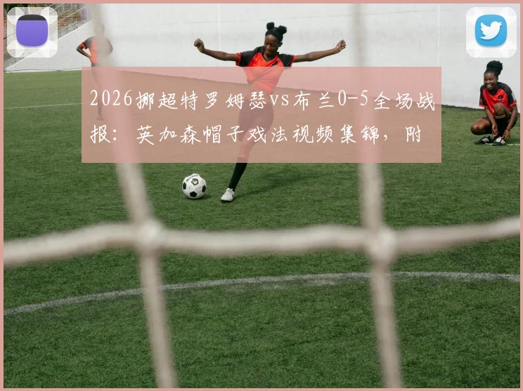 2026挪超特罗姆瑟vs布兰0-5全场战报：英加森帽子戏法视频集锦，附挪超最新积分榜分析