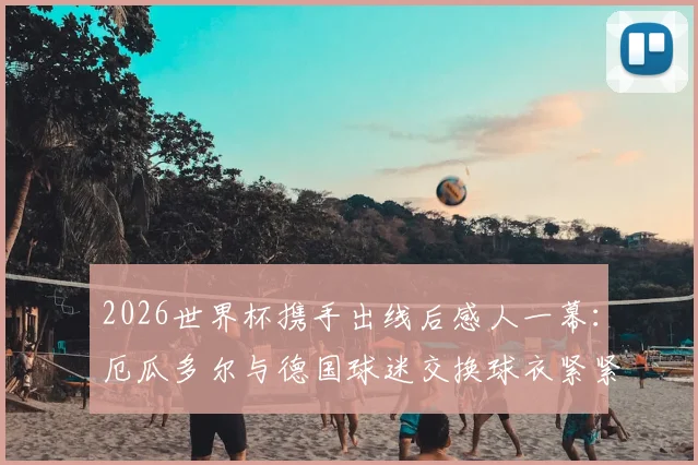 2026世界杯携手出线后感人一幕：厄瓜多尔与德国球迷交换球衣紧紧相拥，背后故事温暖无数人心