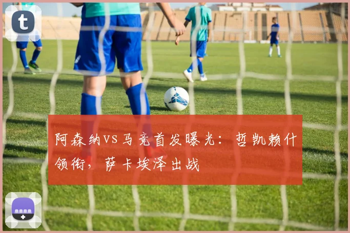 阿森纳vs马竞首发曝光：哲凯赖什领衔，萨卡埃泽出战