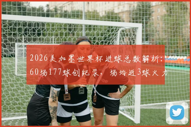 2026美加墨世界杯进球总数解析:60场177球创纪录,场均近3球火力全开,历届总进球数据深度对比