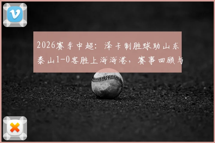 2026赛季中超:泽卡制胜球助山东泰山1-0客胜上海海港,赛事回顾与全场录像分析