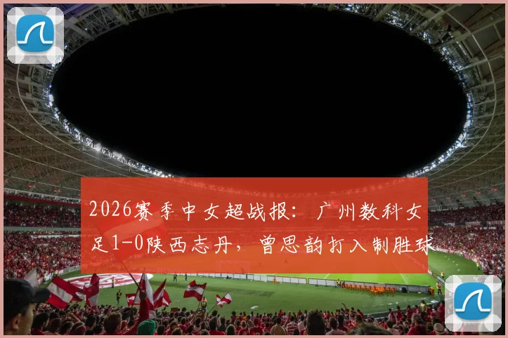 2026赛季中女超战报：广州数科女足1-0陕西志丹，曾思韵打入制胜球，附最新积分榜与赛事分析