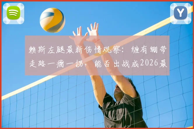 赖斯左腿最新伤情观察:缠有绷带走路一瘸一拐,能否出战成2026最大悬念