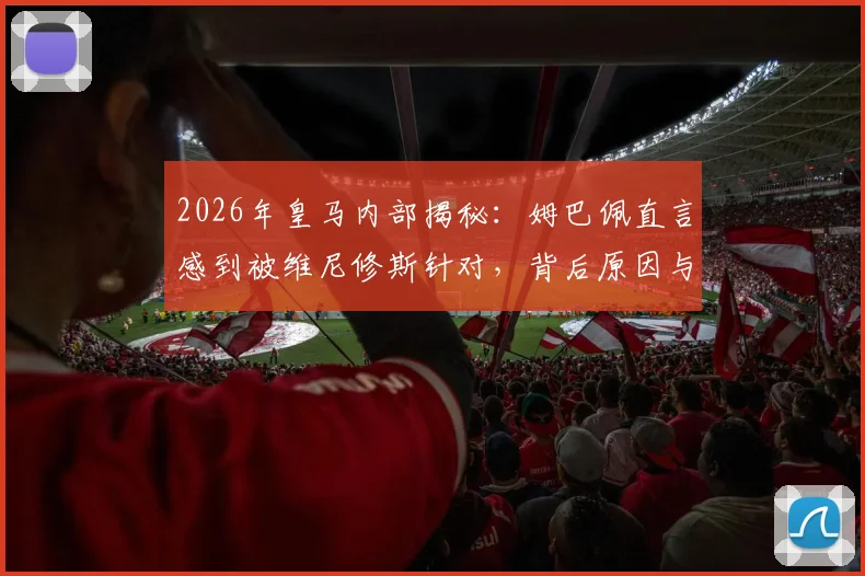 2026年皇马内部揭秘:姆巴佩直言感到被维尼修斯针对,背后原因与队友态度分析
