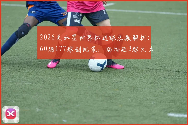 2026美加墨世界杯进球总数解析：60场177球创纪录，场均近3球火力全开，历届总进球数据深度对比