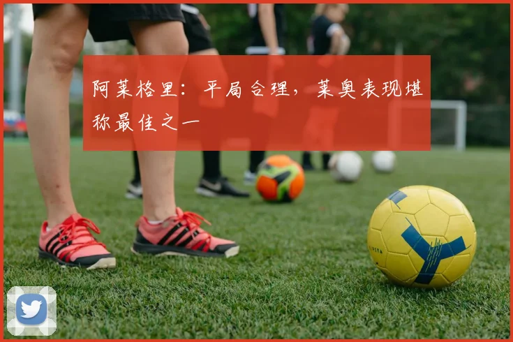 阿莱格里:平局合理,莱奥表现堪称最佳之一