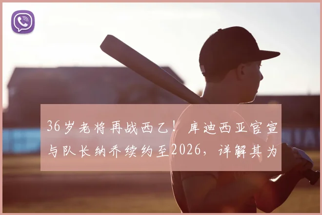 36岁老将再战西乙！库迪西亚官宣与队长纳乔续约至2026，详解其为何能宝刀未老