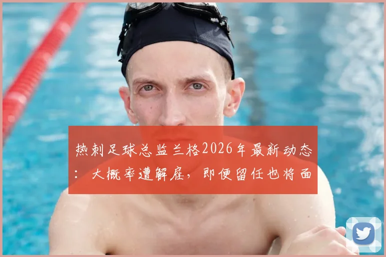 热刺足球总监兰格2026年最新动态:大概率遭解雇,即便留任也将面临降职,内部动荡深度解析