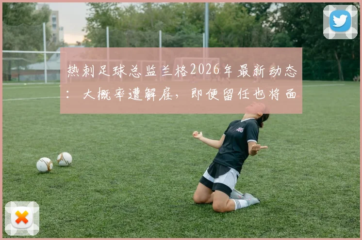 热刺足球总监兰格2026年最新动态：大概率遭解雇，即便留任也将面临降职，内部动荡深度解析