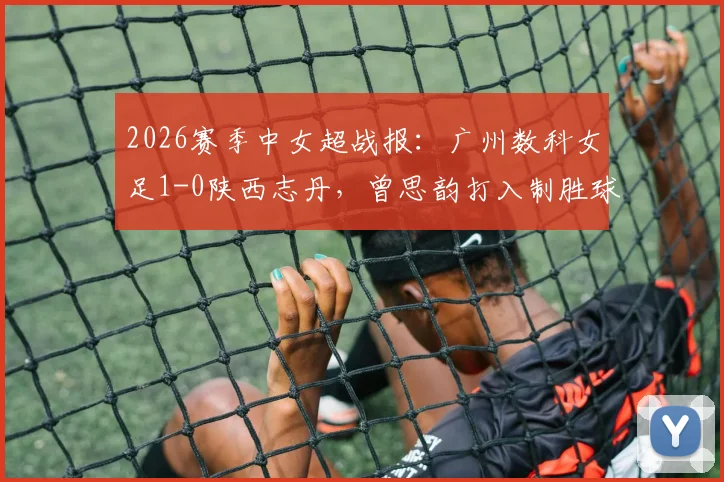 2026赛季中女超战报:广州数科女足1-0陕西志丹,曾思韵打入制胜球,附最新积分榜与赛事分析