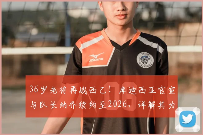 36岁老将再战西乙!库迪西亚官宣与队长纳乔续约至2026,详解其为何能宝刀未老