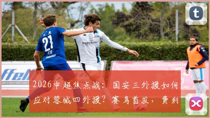 2026中超焦点战:国安三外援如何应对蓉城四外援?赛鸟首发,费利佩替补成战术变数