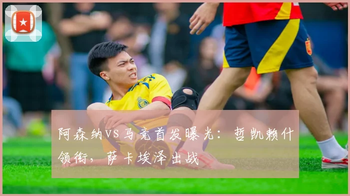 阿森纳vs马竞首发曝光:哲凯赖什领衔,萨卡埃泽出战